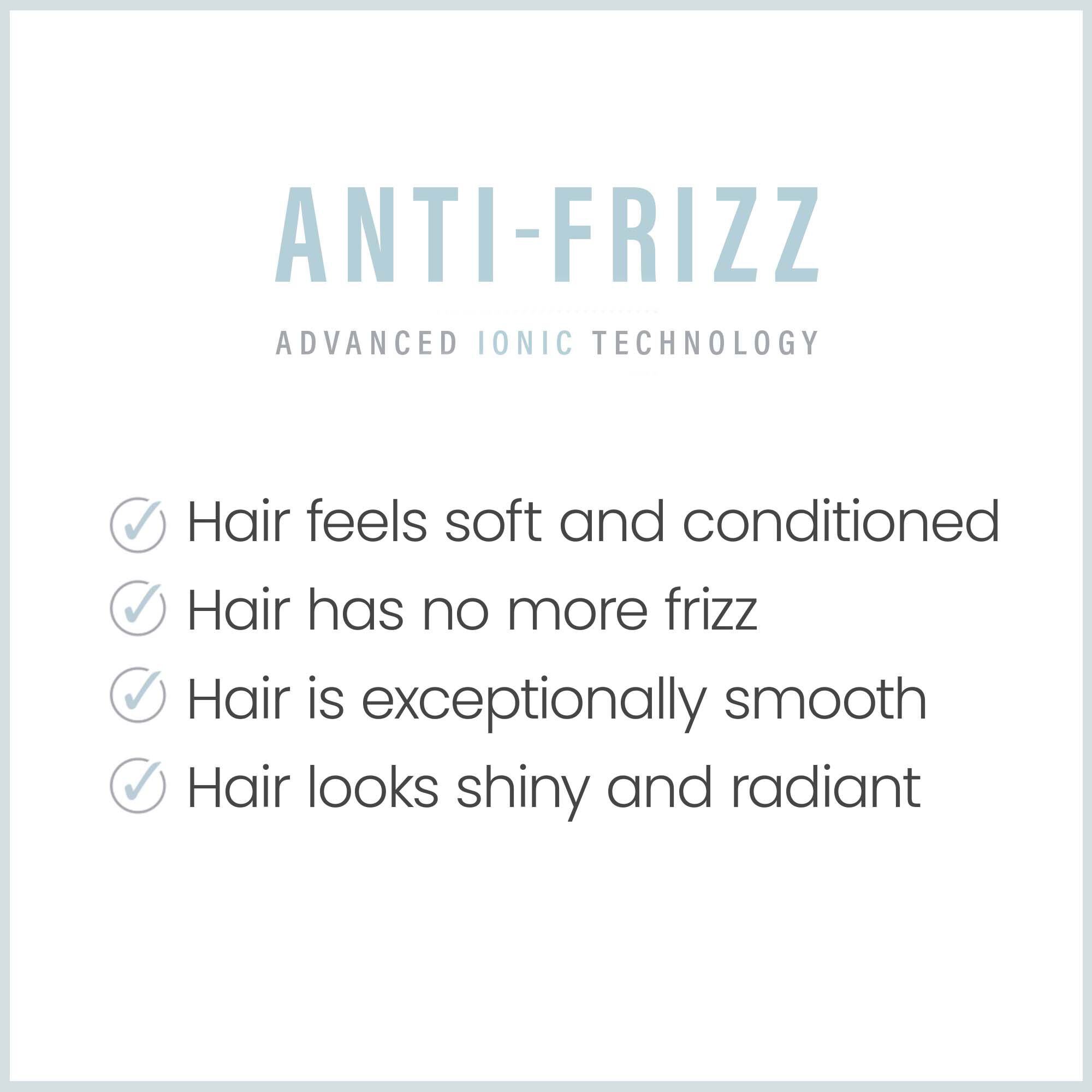 Anti -Frizz Advanced Ionic Technology.  Hair feels soft and conditioned.  Hair has no more frizz.  Hair is exceptionally smooth.  Hair looks shiny & radiant